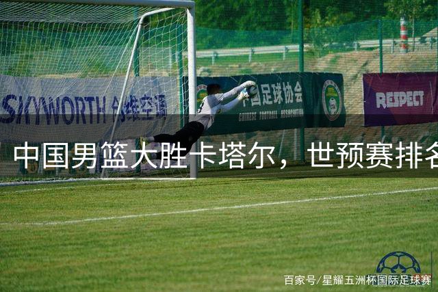 中国男篮大胜卡塔尔，世预赛排名跃升至次席